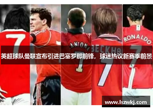 英超球队曼联宣布引进巴塞罗那前锋，球迷热议新赛季前景