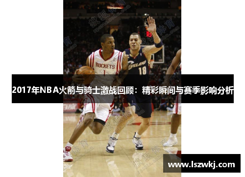 2017年NBA火箭与骑士激战回顾：精彩瞬间与赛季影响分析