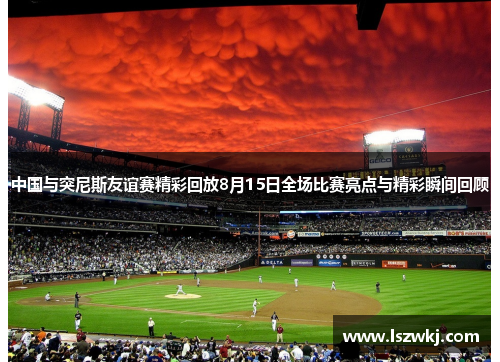 中国与突尼斯友谊赛精彩回放8月15日全场比赛亮点与精彩瞬间回顾