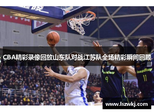 CBA精彩录像回放山东队对战江苏队全场精彩瞬间回顾