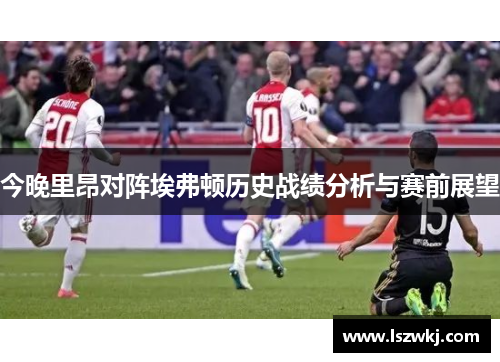 今晚里昂对阵埃弗顿历史战绩分析与赛前展望