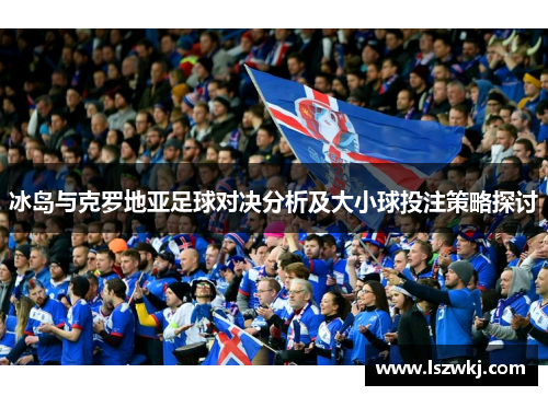 冰岛与克罗地亚足球对决分析及大小球投注策略探讨
